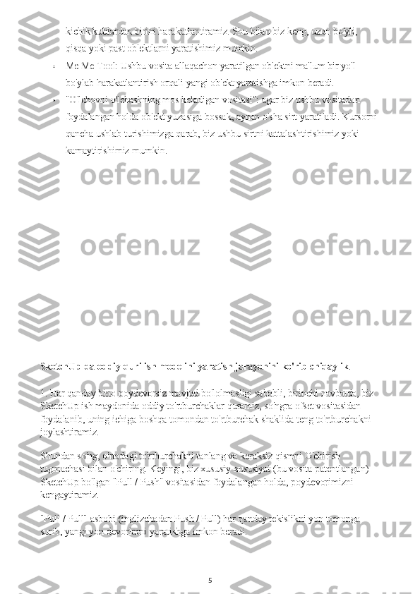 kichik kublardan birini harakatlantiramiz. Shu bilan biz keng, uzun bo'yli, 
qisqa yoki past ob'ektlarni yaratishimiz mumkin.
 Me Me Tool: Ushbu vosita allaqachon yaratilgan ob'ektni ma'lum bir yo'l 
bo'ylab harakatlantirish orqali yangi ob'ekt yaratishga imkon beradi.
 "O'lchovni o'lchashning mos keladigan vositasi": agar biz ushbu vositadan 
foydalangan holda ob'ekt yuzasiga bossak, aynan o'sha sirt yaratiladi. Kursorni 
qancha ushlab turishimizga qarab, biz ushbu sirtni kattalashtirishimiz yoki 
kamaytirishimiz mumkin.
SketchUp-da oddiy qurilish modelini yaratish jarayonini ko'rib chiqaylik .
1. Har qanday bino poydevorsiz mavjud bo'lolmasligi sababli, birinchi navbatda, biz 
SketchUp ish maydonida oddiy to'rtburchaklar quramiz, so'ngra ofset vositasidan 
foydalanib, uning ichiga boshqa tomondan to'rtburchak shaklida teng to'rtburchakni 
joylashtiramiz.
Shundan so'ng, o'rtadagi to'rtburchakni tanlang va keraksiz qismni O'chirish 
tugmachasi bilan o'chiring. Keyingi, biz xususiy xususiyat (bu vosita patentlangan) 
SketchUp bo'lgan "Pull / Push" vositasidan foydalangan holda, poydevorimizni 
kengaytiramiz.
"Pull / Pull" asbobi (inglizchadan Push / Pull) har qanday tekislikni yon tomonga 
surib, yangi yon devorlarni yaratishga imkon beradi.
5 