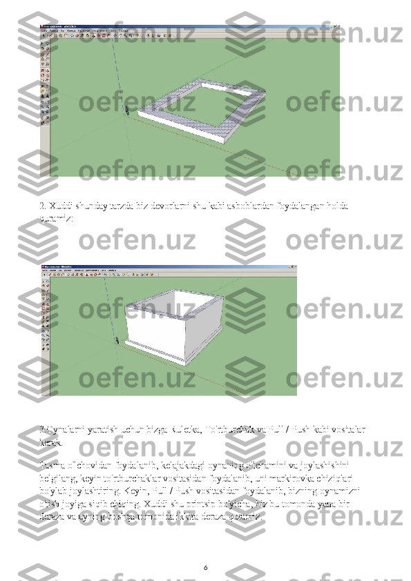 2.  Xuddi shunday tarzda biz devorlarni shu kabi asboblardan foydalangan holda 
quramiz:
3.Oynalarni yaratish uchun bizga Ruletka, To'rtburchak va Pull / Push kabi vositalar 
kerak.
Tasma o'lchovidan foydalanib, kelajakdagi oynaning o'lchamini va joylashishini 
belgilang, keyin to'rtburchaklar vositasidan foydalanib, uni markirovka chiziqlari 
bo'ylab joylashtiring. Keyin, Pull / Push vositasidan foydalanib, bizning oynamizni 
o'tish joyiga siqib chiqing. Xuddi shu printsip bo'yicha, biz bu tomonda yana bir 
deraza va uyning boshqa tomonida ikkita deraza quramiz.
6 