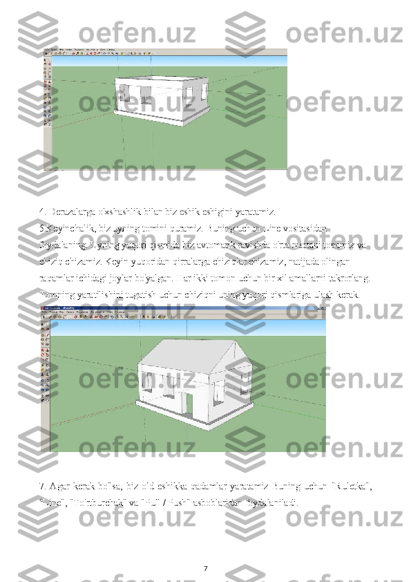 4. Derazalarga o'xshashlik bilan biz eshik eshigini yaratamiz.
5.Keyinchalik, biz uyning tomini quramiz. Buning uchun Line vositasidan 
foydalaning. Uyning yuqori qismida biz avtomatik ravishda o'rta nuqtani topamiz va 
chiziq chizamiz. Keyin yuqoridan qirralarga chiziqlar chizamiz, natijada olingan 
raqamlar ichidagi joylar bo'yalgan. Har ikki tomon uchun bir xil amallarni takrorlang.
Tomning yaratilishini tugatish uchun chiziqni uning yuqori qismlariga ulash kerak.
7.   Agar   kerak   bo'lsa,   biz   old   eshikka   qadamlar   yaratamiz   Buning   uchun   "Ruletka",
"Line", "To'rtburchak" va "Pull / Push" asboblaridan foydalaniladi.
7 