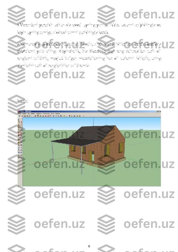 8.Verandani   yaratish   uchun   siz   avval   uyning   yonida   ikkita   ustunni   qo'yishingiz   va
keyin uyning tomiga o'xshash tomni qurishingiz kerak.
9.Namunaviy uy yaratishni tugating. Avvalo, o'lchovlarda ishlatilgan barcha keraksiz
chiziqlarni   yo'q   qiling.   Keyinchalik,   biz   SketchUp-dagi   rang   palitrasidan   turli   xil
ranglarni   to'ldirib,   mavjud   bo'lgan   materiallarning   har   xil   turlarini   ishlatib,   uning
qismlarini turli xil ranglar bilan to'ldiramiz.
Natija:
8 