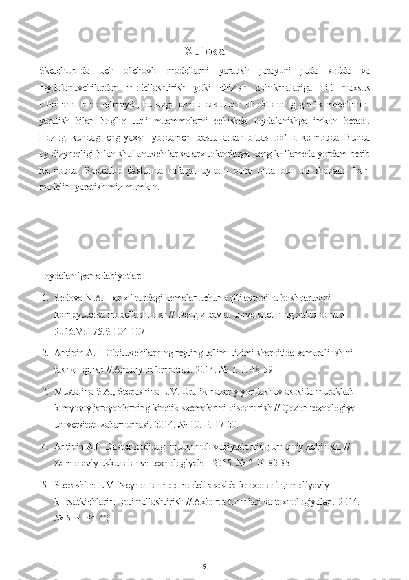 Xulosa
SketchUp-da   uch   o'lchovli   modellarni   yaratish   jarayoni   juda   sodda   va
foydalanuvchilardan   modellashtirish   yoki   chizish   ko'nikmalariga   oid   maxsus
bilimlarni  talab qilmaydi, bu sizga  ushbu dasturdan  ob'ektlarning grafik modellarini
yaratish   bilan   bog'liq   turli   muammolarni   echishda   foydalanishga   imkon   beradi.
Hozirgi  kundagi   eng  yaxshi  yordamchi  dasturlardan  bittasi  bo’lib  kelmoqda.  Bunda
uy dizynerligi bilan shullanuvchilar va arxitoktorlarga keng ko’lamcda yordam berib
kelmoqda.   SketchUp   dasturida   nafaqat   uylarni   balki   bitta   bun   bir   shaharni   ham
madelini yaratishimiz mumkin.
Foydalanilgan adabiyotlar:
1. Sedova N.A. Har xil turdagi kemalar uchun aqlli avtopilot boshqaruvini 
kompyuterda modellashtirish // Dengiz davlat universitetining xabarnomasi. 
2016.Vol 75.S 104-107.
2. Antipin A.F. O'qituvchilarning reyting ta'limi tizimi sharoitida samarali ishini 
tashkil qilish // Amaliy informatika.  2014. № 3. P. 48-59.
3. Mustafina S.A., Stepashina E.V. Grafik-nazariy yondashuv asosida murakkab 
kimyoviy jarayonlarning kinetik sxemalarini qisqartirish // Qozon texnologiya 
universiteti xabarnomasi. 2014. № 10. P. 17-20.
4. Antipin A.F. Dastur kodidagi muammoli vaziyatlarning umumiy ko'rinishi // 
Zamonaviy uskunalar va texnologiyalar. 2015. № 2. P. 82-85.
5. Stepashina E.V. Neyron tarmoq modeli asosida korxonaning moliyaviy 
ko'rsatkichlarini optimallashtirish // Axborot tizimlari va texnologiyalari.  2014. 
№ 5. P. 34-42.
9 