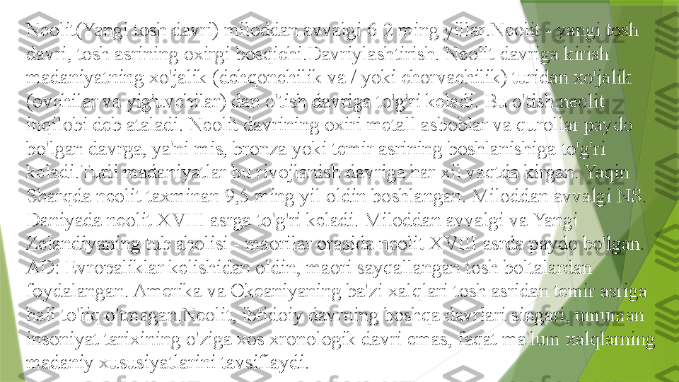 Neolit(Yangi tosh davri) miloddan avvalgi 6-2 ming yillar . Neolit   - yangi tosh 
davri, tosh asrining oxirgi bosqichi.Davriylashtirish. Neolit 	
  davriga kirish 
madaniyatning xo'jalik (dehqonchilik va / yoki chorvachilik) turidan xo'jalik 
(ovchilar va yig'uvchilar) dan o'tish davriga to'g'ri keladi. Bu o'tish neolit 	
  
inqilobi deb ataladi. Neolit 	
  davrining oxiri metall asboblar va qurollar paydo 
bo'lgan davrga, ya'ni mis, bronza yoki temir asrining boshlanishiga to'g'ri 
keladi.Turli madaniyatlar bu rivojlanish davriga har xil vaqtda kirgan. Yaqin 
Sharqda neolit 	
  taxminan 9,5 ming yil oldin boshlangan. Miloddan avvalgi NS. 
Daniyada neolit 	
  XVIII asrga to'g'ri keladi. Miloddan avvalgi va Yangi 
Zelandiyaning tub aholisi - maorilar orasida neolit 	
  XVIII asrda paydo bo'lgan. 
AD: Evropaliklar kelishidan oldin, maori sayqallangan tosh boltalardan 
foydalangan. Amerika va Okeaniyaning ba'zi xalqlari tosh asridan temir asriga 
hali to'liq o'tmagan.Neolit, ibtidoiy davrning boshqa davrlari singari, umuman 
insoniyat tarixining o'ziga xos xronologik davri emas, faqat ma'lum xalqlarning 
madaniy xususiyatlarini tavsiflaydi.                 