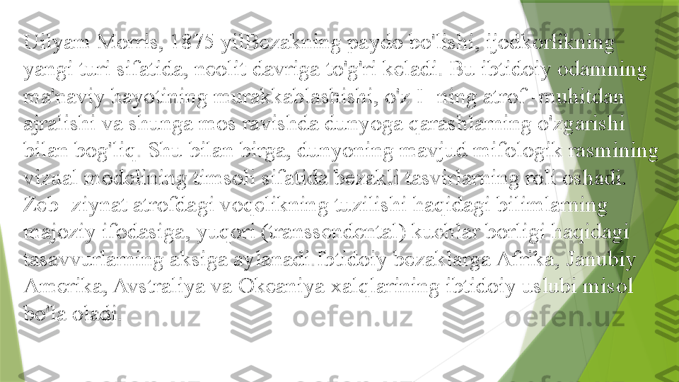 Uilyam Morris, 1875 yilBezakning paydo bo'lishi, ijodkorlikning 
yangi turi sifatida, neolit   davriga to'g'ri keladi. Bu ibtidoiy odamning 
ma'naviy hayotining murakkablashishi, o'z I -ning atrof -muhitdan 
ajralishi va shunga mos ravishda dunyoga qarashlarning o'zgarishi 
bilan bog'liq. Shu bilan birga, dunyoning mavjud mifologik rasmining 
vizual modelining timsoli sifatida bezakli tasvirlarning roli oshadi. 
Zeb -ziynat atrofdagi voqelikning tuzilishi haqidagi bilimlarning 
majoziy ifodasiga, yuqori (transsendental) kuchlar borligi haqidagi 
tasavvurlarning aksiga aylanadi.Ibtidoiy bezaklarga Afrika, Janubiy 
Amerika, Avstraliya va Okeaniya xalqlarining ibtidoiy uslubi misol 
bo'la oladi.                 