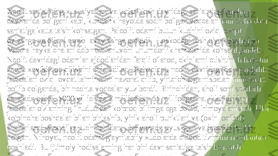 Neolit   san'atining xususiyatlari va turlariTosh davridagi san'atning barcha 
davrlarida bo'lgani kabi, kundalik hayotda sodir bo'lgan voqealar ham o'sha davr 
san'atiga katta ta'sir ko'rsatgan. Paleolit 	
  odami butun kuchini oziq -ovqat 
ovlashga va oilani asrab -avaylashga qaratdi - Laskodagi tosh o'ymakorligi va 
Venera haykalchalari deb nomlanuvchi unumdorlik ramzlarida ko'rsatilgandek. 
Neolit 	
  davridagi odamlar ajdodlaridan farqli o'laroq, ekinlarni etishtirish hayotni 
ancha xavfsizroq qilishini aniqladilar. Darhaqiqat, neolit 	
  davridagi dehqonchilik 
jamoalari oziq -ovqat ta'minotini nazorat qilib, yirtqichlarga nisbatan himoyasiz 
bo'lib qolganda, bir nechta voqealar yuz berdi. Birinchidan, aholi soni sezilarli 
darajada oshdi, 5000 yil ichida 8 milliondan 65 milliongacha. Ikkinchidan, 
jamoalar o'zlarining "hududida" ko'proq bilimga ega bo'lib, himoyalanishdi. Ular 
ko'pincha boshqalar bilan birlashib, yirik aholi punktlari va (oxir -oqibat) 
shaharlarni yaratdilar. Uchinchidan, ular yanada uyushgan va ierarxik bo'lib 
qolgan. Nihoyat, neolit 	
  odami g'ayritabiiy xudolarda e'tiqod tizimini rivojlantira 
boshladi. Bu ijtimoiy hodisalarning har biri davr san'atiga ta'sir ko'rsatdi.                 