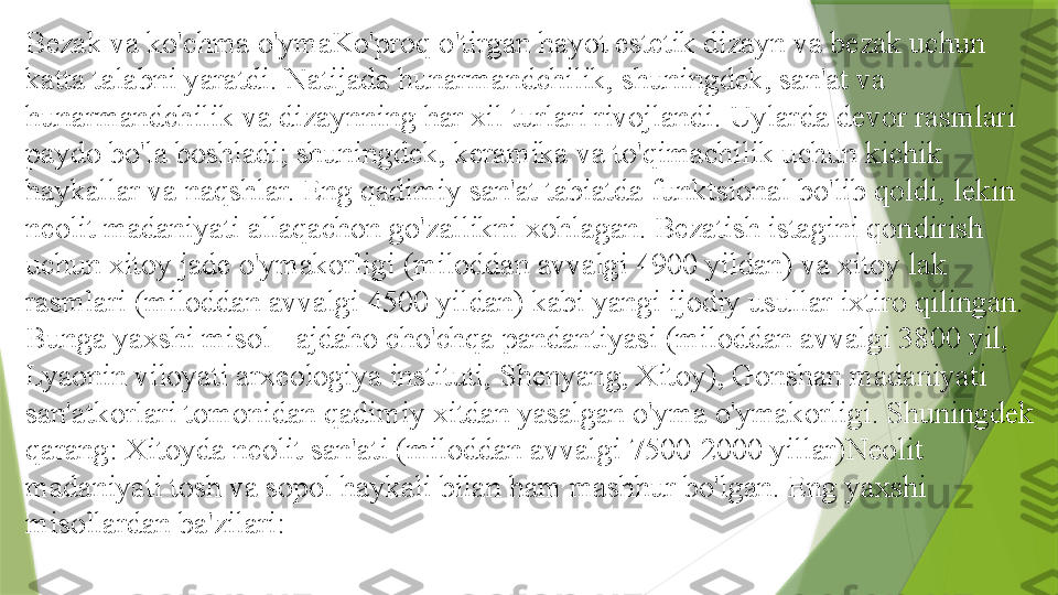 Bezak va ko'chma o'ymaKo'proq o'tirgan hayot estetik dizayn va bezak uchun 
katta talabni yaratdi. Natijada hunarmandchilik, shuningdek, san'at va 
hunarmandchilik va dizaynning har xil turlari rivojlandi. Uylarda devor rasmlari 
paydo bo'la boshladi; shuningdek, keramika va to'qimachilik uchun kichik 
haykallar va naqshlar. Eng qadimiy san'at tabiatda funktsional bo'lib qoldi, lekin 
neolit   madaniyati allaqachon go'zallikni xohlagan. Bezatish istagini qondirish 
uchun xitoy jade o'ymakorligi (miloddan avvalgi 4900 yildan) va xitoy lak 
rasmlari (miloddan avvalgi 4500 yildan) kabi yangi ijodiy usullar ixtiro qilingan. 
Bunga yaxshi misol - ajdaho cho'chqa pandantiyasi (miloddan avvalgi 3800 yil, 
Lyaonin viloyati arxeologiya instituti, Shenyang, Xitoy), Gonshan madaniyati 
san'atkorlari tomonidan qadimiy xitdan yasalgan o'yma o'ymakorligi. Shuningdek 
qarang: Xitoyda neolit 	
  san'ati (miloddan avvalgi 7500-2000 yillar)Neolit 	  
madaniyati tosh va sopol haykali bilan ham mashhur bo'lgan. Eng yaxshi 
misollardan ba'zilari:                 