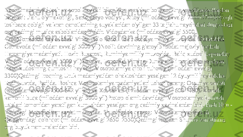 Neolit   madaniyati tosh va sopol haykali bilan ham mashhur bo'lgan. Eng yaxshi misollardan 
ba'zilari: Jiahu o'ymakorligi, Sariq daryo vodiysi, Xitoy (miloddan avvalgi 7000-5700)Oyoqli 
toshbaqa qobig'i va kran qanotlarining suyaklaridan o'yilgan 33 ta jiahu naychalari dunyodagi 
eng qadimgi musiqa asboblaridan biridir. Vidovdanka (miloddan avvalgi 5500-
4700)Terracotta haykalchasi Vinca-Belo Brdo. Hozir Serbiya milliy muzeyida. Mutafakkir 
Cernavoda (miloddan avvalgi 5000 yil)Neolit 	
  davrining g'aroyib ibodat majoziy haykali, 
Hamangiya madaniyati. Hozir Buxarest, Ruminiya milliy muzeyida. Baliq xudosi Lepenskiy 
Vir (miloddan avvalgi 5000 yil)Serbiya, Lepenski Virning Dunay aholi punktidan topilgan, 
inson xudosining qumtoshli haykali. Mesopotamiya qiroli-ruhoniy (miloddan avvalgi 
3300)Qadimgi Iroqning Uruk madaniyatidan ohaktoshdan yasalgan 12 dyuymli haykalcha. 
Endi Luvrda, Parijda. Boshqa Mesopotamiya madaniyatlari uchun qarang: Ossuriya san'ati 
(miloddan avvalgi 1500-612 yillar) va Xet san'ati (miloddan avvalgi 1600-1180). Kemali 
kamonli buqa (miloddan avvalgi 3000 yil)Protop-elamit davridagi Mesopotamiya kumush 
ustalari tomonidan yaratilgan kumushdan yasalgan eng qadimiy xazinalardan biri. Endi Nyu -
Yorkdagi Metropolitan san'at muzeyida. Shuningdek qarang: Mesopotamiya haykali. 
Qalag'ondagi qo'chqor (miloddan avvalgi 2650–2550)Qadimgi Iroqdan Shumer san'atining 
eng buyuk namunalaridan biri.                 