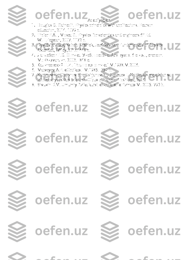 Adabiyotlar
1. Douglas C. Gaincoli. Physics principles with applications. Pearson 
education, 2014. 1079 p.
2. Tipler P.A. , Mosca G. Physics for scientists and engineers 6 th
 Ed.-
W.H.Ferman, 2007. 1172 p.
3. David Halliday, Robert Resnick, Jearl Walker, Fundamentals of Physics 
Extended, Wiley,2013.1448 p. 
4. Ландсберг Г.С. Оптика. Учеб. пособие: Для вузов.-6-е изд., стереот. –
М.: Физматлит.  2003. -848  с . 
5. Калитеевский Н.И. "Волновая оптика"  M .1978. M .2006.
6. Matveyev A.P. «Optika».  M.1985. -351 b. 
7. Karimov R., Otajonov Sh., Eshjanov B., Buribaev I. Optikadan masalalar va
laboratoriya ishlari to'plami. O'quv qo'llanma. Toshkent, 2006. 
8. Sivuxin D.V. Umumiy fizika kursi. «Optika».  «Fizmat» M. 2005.-792 b. 