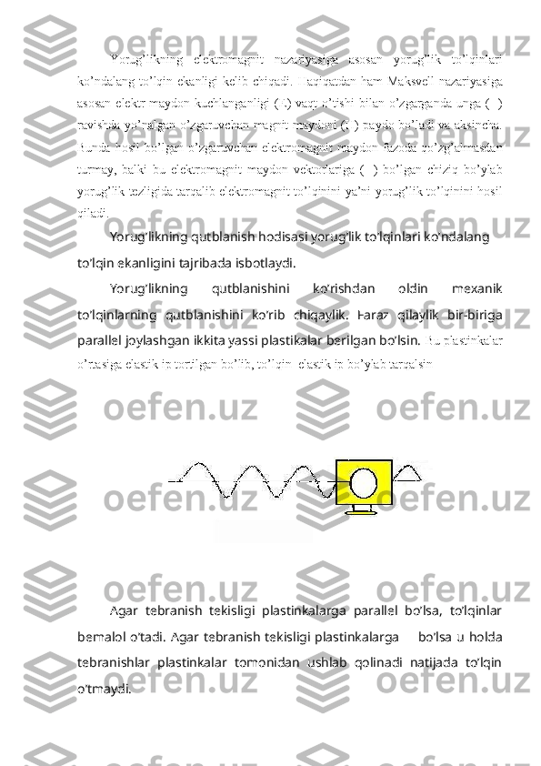 Yorug ’ likning   elektromagnit   nazariyasiga   asosan   yorug ’ lik   to ’ lqinlari
ko ’ ndalang   to ’ lqin   ekanligi   kelib   chiqadi .   Haqiqatdan   ham   Maksvell   nazariyasiga
asosan   elektr   maydon   kuchlanganligi   ( E )   vaqt   o ’ tishi   bilan   o ’ zgarganda   unga   (  )
ravishda   yo ’ nalgan   o ’ zgaruvchan   magnit   maydoni   ( H )   paydo   bo ’ ladi   va   aksincha .
Bunda   hosil   bo ’ lgan   o ’ zgaruvchan   elektromagnit   maydon   fazoda   qo ’ zg ’ almasdan
turmay ,   balki   bu   elektromagnit   maydon   vektorlariga   (  )   bo ’ lgan   chiziq   bo ’ ylab
yorug ’ lik   tezligida   tarqalib   elektromagnit   to ’ lqinini   ya ’ ni   yorug ’ lik   to ’ lqinini   hosil
qiladi .
Yorug ’ likning   qutblanish   hodisasi   yorug ’ lik   to ’ lqinlari   ko ’ ndalang  
to ’ lqin   ekanligini   tajribada   isbotlaydi .
Yorug ’ likning   qutblanishini   ko ’ rishdan   oldin   mexanik
to ’ lqinlarning   qutblanishini   ko ’ rib   chiqaylik .   Faraz   qilaylik   bir-biriga
parallel joylashgan ikkita yassi plastikalar berilgan bo’lsin.  Bu plastinkalar
o’rtasiga elastik ip tortilgan bo’lib, to’lqin  elastik ip bo’ylab tarqalsin
Agar   tebranish   tekisligi   plastinkalarga   parallel   bo’lsa,   to’lqinlar
bemalol o’tadi. Agar tebranish tekisligi plastinkalarga      bo’lsa u holda
tebranishlar   plastinkalar   tomonidan   ushlab   qolinadi   natijada   to’lqin
o’tmaydi. 