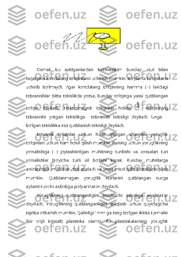 Demak   bu   aytilganlardan   ko ’ rinadikim   bunday   usul   bilan
faqatgina   ko ’ ndalang   to ’ lqinlarni   uchirish   mumkin .  Bo ’ ylama   to ’ lqinlarni
uchirib   bo ’ lmaydi .   Agar   ko ’ ndalang   to ’ lqinning   hamma   (  )   laridagi
tebranishlar   bitta   tekislikda   yotsa ,   bunday   to ’ lqinga   yassi   qutblangan
to ’ lqin   deyiladi .   Elektromagnit   to’lqinlar   holida  ⃗Ε   vektorining
tebranishi   yotgan   tekislikga     tebranish   tekisligi   deyiladi.   Unga   
bo’lgan tekislikka esa qutblanish tekisligi deyiladi.
Mexanik   to’lqinlar   uchun   hosil   qilingan   sharoitni   yorug’lik
to’lqinlari uchun ham hosil qilish mumkin. Buning uchun yorug’likning
yo’nalishiga   (  )   joylashtirilgan   muhitning   tuzilishi   va   xossalari   turi
yo’nalishlar   bo’yicha   turli   xil   bo’lishi   kerak.   Bunday   muhitlarga
anizat ropik  muhit lar  deb at aladi  va unga misol qilib kristallarni olish
mumkin.   Qutblanmagan   yorug’lik   nurlarini   qutblangan   nurga
ay lant iruv chi asbobga poly arizat or dey iladi. 
Yorug’likning   qutblanganligini   aniqlovchi   asbobga   analizat or
dey iladi.   Yorug’likning   qutblanganligini   aniqlash   uchun   quyidagicha
tajriba o’tkazish mumkin. Qalinligi 1mm ga teng bo’lgan ikkita turmalin
(bir   o’qli   kristall)   plastinka   olamiz.   Bu   plastinkalarning   yorug’lik 