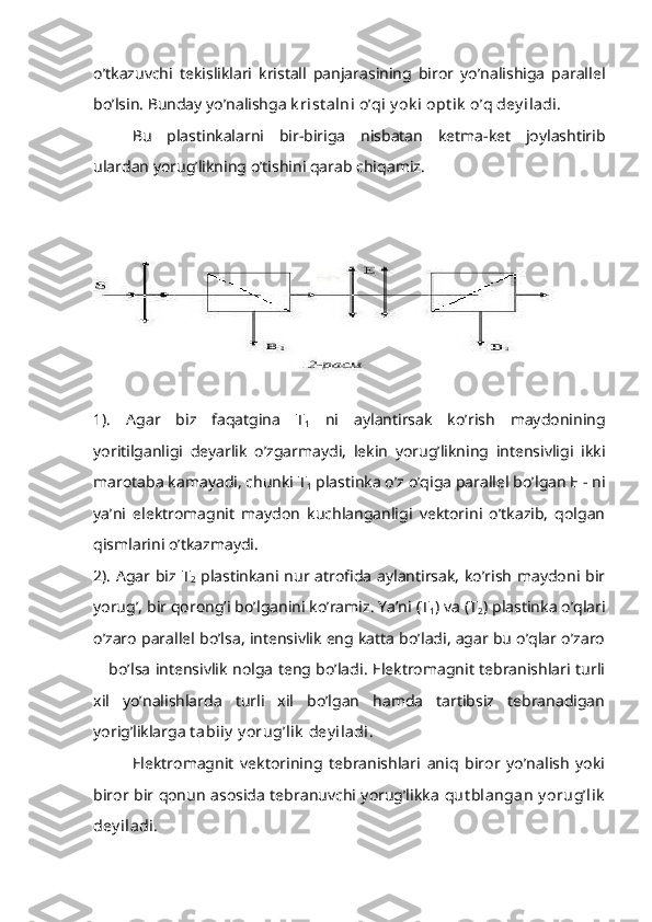 o’tkazuvchi   tekisliklari   kristall   panjarasining   biror   yo’nalishiga   parallel
bo’lsin. Bunday yo’nalishga  k rist alni o’qi y ok i opt ik  o’q dey iladi.
Bu   plastinkalarni   bir-biriga   nisbatan   ketma-ket   joylashtirib
ulardan yorug’likning o’tishini qarab chiqamiz.
1).   Agar   biz   faqatgina   T
1   ni   aylantirsak   ko’rish   maydonining
yoritilganligi   deyarlik   o’zgarmaydi,   lekin   yorug’likning   intensivligi   ikki
marotaba kamayadi, chunki T
1  plastinka o’z o’qiga parallel bo’lgan E - ni
ya’ni   elektromagnit   maydon   kuchlanganligi   vektorini   o’tkazib,   qolgan
qismlarini o’tkazmaydi.
2). Agar biz T
2   plastinkani nur atrofida aylantirsak, ko’rish maydoni bir
yorug’, bir qorong’i bo’lganini ko’ramiz. Ya’ni (T
1 ) va (T
2 ) plastinka o’qlari
o’zaro parallel bo’lsa, intensivlik eng katta bo’ladi, agar bu o’qlar o’zaro
   bo’lsa intensivlik nolga teng bo’ladi. Elektromagnit tebranishlari turli
xil   yo’nalishlarda   turli   xil   bo’lgan   hamda   tartibsiz   tebranadigan
yorig’liklarga  t abiiy  y orug’lik  dey iladi. 
Elektromagnit   vektorining   tebranishlari   aniq   biror   yo’nalish   yoki
biror bir qonun asosida tebranuvchi yorug’likka   qut blangan  y orug’lik
dey iladi.  