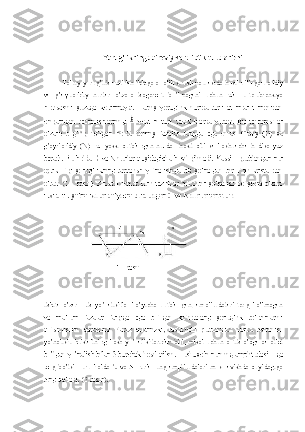 Yorug’likning doiraviy va elliptik qutblanishi
Tabiiy yorug’lik nuridan ikkiga ajralib sinish natijasida hosil qilingan oddiy
va   g’ayrioddiy   nurlar   o’zaro   kogerent   bo’lmagani   uchun   ular   interferensiya
hodisasini   yuzaga   keltirmaydi.   Tabiiy   yorug’lik   nurida   turli   atomlar   tomonidan
chiqarilgan   tebranishlarning  ⃗E   vektori   turli   tekisliklarda   yotadi.   Bu   tebranishlar
o’zaro   bog’liq   bo’lgan   holda   doimiy   fazalar   farqiga   ega   emas.   Oddiy   (O)   va
g’ayrioddiy   (N)   nur   yassi-qutblangan   nurdan   hosil   qilinsa   boshqacha   hodisa   yuz
beradi. Bu holda O va N nurlar quyidagicha hosil qilinadi. Yassi – qutblangan nur
optik   o’qi   yorug’likning   tarqalish   yo’nalishiga   tik   yo’nalgan   bir   o’qli   kristalldan
o’tadi (1 – rasm). Kristall ichida turli tezliklar bilan bir yo’nalish bo’yicha o’zaro
ikkita tik yo’nalishlar bo’yicha qutblangan O va N nurlar tarqaladi.
1 – rasm 
Ikkita   o’zaro   tik   yo’nalishlar   bo’yicha   qutblangan,   amplitudalari   teng   bo’lmagan
va   ma’lum   fazalar   farqiga   ega   bo’lgan   ko’ndalang   yorug’lik   to’lqinlarini
qo’shilishini   qaraymiz.   Faraz   qilamizki,   tushuvchi   qutblangan   nurda   tebranish
yo’nalishi kristallning bosh yo’nalishlaridan biri, misol uchun optik o’qga parallel
bo’lgan yo’nalish bilan    burchak hosil qilsin.  Tushuvchi nurning amplitudasi  Е  ga
teng bo’lsin.  Bu  holda O  va  N nurlarning  amplitudalari   mos  ravishda   quyidagiga
teng bo’ladi.  (2-rasm). 