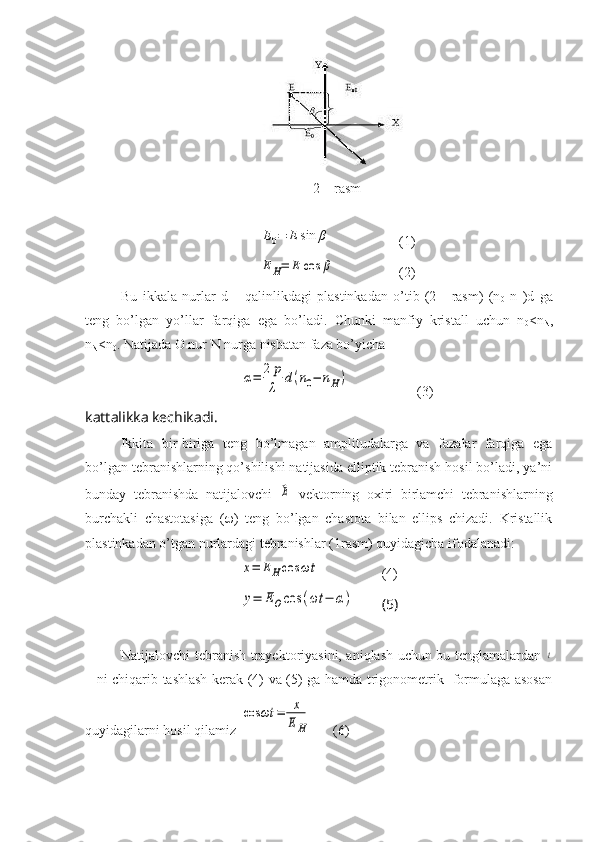 2 – rasm E0=	E	sin	β
(1)	
E	H=	E	cos	β
(2)
Bu   ikkala   nurlar   d   –   qalinlikdagi   plastinkadan   o’tib   (2   -   rasm)   (n
0 -n
H )d   ga
teng   bo’lgan   yo’llar   farqiga   ega   bo’ladi.   Chunki   manfiy   kristall   uchun   n
0 <n
N ,
n
N <n
0 . Natijada O nur N nurga nisbatan faza bo’yicha	
α=	2	p
λ	
d(n0−	nH)
(3)
kattalikka kechikadi.
Ikkita   bir-biriga   teng   bo’lmagan   amplitudalarga   va   fazalar   farqiga   ega
bo’lgan tebranishlarning qo’shilishi natijasida elliptik tebranish hosil bo’ladi, ya’ni
bunday   tebranishda   natijalovchi  	
⃗E   vektorning   oxiri   birlamchi   tebranishlarning
burchakli   chastotasiga   (  )   teng   bo’lgan   chastota   bilan   ellips   chizadi.   Kristallik
plastinkadan o’tgan nurlardagi tebranishlar (1rasm) quyidagicha ifodalanadi:	
x=	EHcos	ωt
(4)	
y=	EOcos	(ωt	−	α)
(5)
Natijalovchi tebranish trayektoriyasini, aniqlash uchun bu tenglamalardan  	
t
– ni chiqarib tashlash kerak (4) va (5) ga hamda trigonometrik   formulaga asosan
quyidagilarni hosil qilamiz 	
cos	ωt	=	x
EH    (6) 