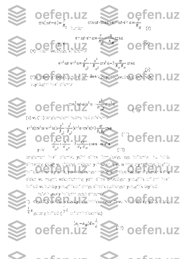 cos	(ωt	−	α)=	y
E0  bundan   	
cos	ωt	⋅cos	α+sin	ωt	⋅sin	α=	y
EO (7)
yoki        	
sin	ωt	⋅sin	α=	y
EO
−	x
E	H	
cos	α (8)
(8) ifodani kvadratga ko’taramiz:	
sin	2ωt	⋅sin	2α=	y2	
EO2
+	x2	
EH2
cos	2α−	2	xy	
EOEH	
cos	α
 (9)
(4) ifodaning ikkkala tarafini ham	
Sin	α kupaytirib, kvadratga ko’tarsak, 
quyidagini hosil qilamiz	
cos	2ωt	⋅sin	2α=	x2	
E	H2
sin	2α
(10)
(9) va (10) tenglamalarni hadma-had qo’shamiz	
sin	2α(cos	2ωt	+sin	2ωt	)=	y2
EO2
+	x2
EH2
(sin	2α+cos	2α)−2	xy
E0EH
cos	α
        (11)
yoki     	
y2	
EO2
+	x2	
EH2
−	2	xy	
E0EH	
cos	α=	sin	2α       (12)
tenglamani   hosil   qilamiz,   ya’ni   ellips   formulasiga   ega   bo’lamiz.   Bu   holda
ellipsning shakli va o’qlarga nisbatan yo’nalishi      va      ning qiymatlariga bog’liq
bo’ladi. Shunday qilib, yassi-qutblangan nur kristall plastinkadan o’tgandan so’ng
elektr   va   magnit   vektorlarining   ychi   ellips   chizadigan   yorug’lik   to’lqini   hosil
bo’ladi va bunday yorug’lik to’lqiniga elliptik qutblangan yorug’lik deyiladi.
Ba’zi hususiy hollarini qarab chiqamiz: 
1).   Kristall   plastinka   shunday   d   qalinlikka   egaki   O   va   N   nurlarning   yo’llar   farqi	
1
4	λ
ga teng bo’ladi (	1
4λ  to’lqinli plastinka)	
(n0−	nH)d=	λ
4
(13) 