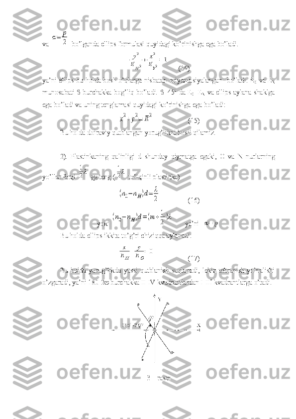 va α=	p
2  bo’lganda ellips formulasi quyidagi ko’rinishga ega bo’ladi.	
y2	
EH2
+	x2	
E02
=	1
     (14)
ya’ni ellips bu holda bosh o’qlarga nisbatan oriyentasiyalangan   bo’ladi. E
0   va E
N
munosabati      burchakka bog’liq bo’ladi.    =45 0
  da E
0 =E
N   va ellips aylana shaklga
ega bo’ladi va uning tenglamasi quyidagi ko’rinishga ega bo’ladi:	
x2+	y2=	E2
(15)
Bu holda doiraviy qutblangan yorug’likni hosil qilamiz.
2).   Plastinkaning   qalinligi   d   shunday   qiymatga   egaki,   O   va   N   nurlarning
yo’llar farqi 	
1
2λ  ga teng (	1
2λ  to’lqinli plastinka)
(n0−	nH)d=	λ
2
(16)      
yoki 	
(n0−	nH)d=	(m	+1
2
)λ ya’ni  	
α=	p
Bu holda ellips ikkita to’g’ri chiziqqa aylanadi:	
x
EH	
+	y
EO
=	0
(17)
Bu   holda   yorug’likda   yassi-qutblanish   saqlanadi,   lekin   tebranish   yo’nalishi
o’zgaradi, ya’ni 180-2   burchakka II-IV kvadrantlardan I-III kvadrantlarga o’tadi.
3 – rasm  