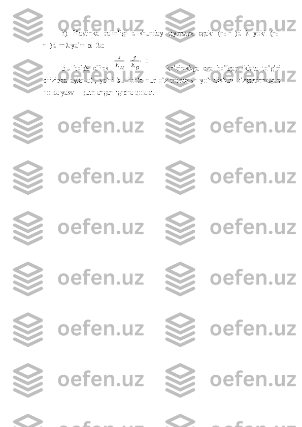 3).   Plastinka   qalinligi   d   shunday   qiymatga   egaki   (n
0 -n
H )d=    yoki   (n
0 -
n
H )d=m   ya’ni   =2  .
Bu   holda   ellips  x
EH
−	y
EO
=	0         ko’rinishga   ega   bo’lgan   ikkita   to’g’ri
chiziqqa   aylanadi,   ya’ni   bu   holda   nur   o’z   tebranish   yo’nalishini   o’zgartirmagan
holda yassi – qutblanganligicha qoladi. 
