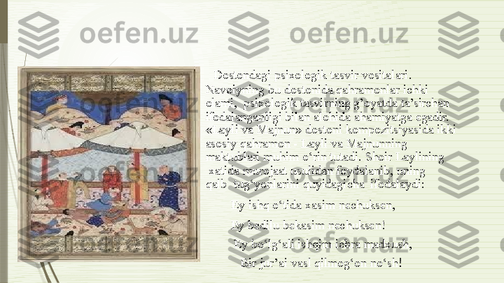 Dostondagi psixologik  tasvir   vositalari.
Navoiyning   bu   dostonida   qahramonlar   ichki  
olami,    psixologik tasvirning g’oyatda   ta’sirchan   
ifodalanganligi   bilan   alohida   ahamiyatga   egadir.
«Layli   va  Majnun»   dostoni   kompozitsiyasida   ikki
asosiy  qahramon -  Layli  va  Majnunning   
maktublari  muhim  o‘rin tutadi.  Shoir  Laylining 
  xatida   murojaat   usulidan  foydalanib,   uning  
qalb    tug‘yonlarini   quyidagicha   ifodalaydi:
Ey   ishq   o‘tida   xasim   nechuksen,
Ey   bedilu   bekasim   nechuksen!
Ey   bo‘lg‘ali   ishqim   ichra   madxush, 
  Bir   jur’ai   vasl   qilmog‘on   no‘sh !              