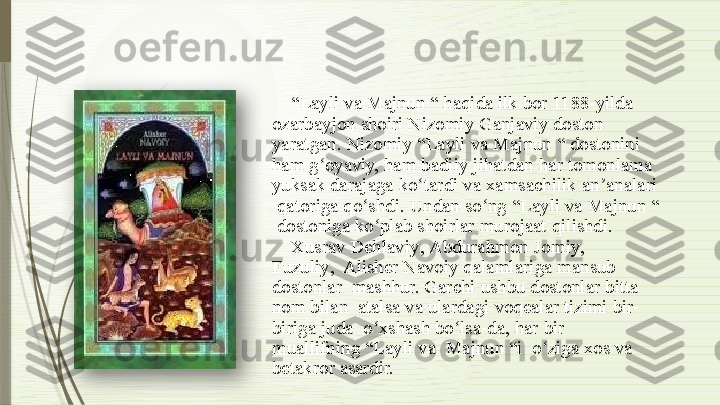 “ Layli  va Majnun “ haqida ilk bor  1188-yilda   
ozarbayjon   shoiri   Nizomiy   Ganjaviy   doston   
yaratgan.   Nizomiy   “Layli   va   Majnun   “   dostonini   
ham   g oyaviy,ʻ   ham   badiiy   jihatdan   har   tomonlama   
yuksak darajaga   ko tardi	
ʻ   va   xamsachilik   an analari 	ʼ
  qatoriga   qo shdi.	
ʻ   Undan   so ng	ʻ   “Layli   va   Majnun   “ 
  dostoniga   ko plab	
ʻ   shoirlar   murojaat   qilishdi.
Xu s rav   Dehlavi y ,   Abdurah m on   Jo m i y ,  
Fuzuli y ,  Alisher   Navoiy   qalamlariga   mansub  
dostonlar    mashhur.   Garchi   ushbu   dostonlar   bitta 
nom bilan    atalsa   va   ulardagi   voqealar  tizimi   bir-
biriga   juda    o xshash
ʻ   bo lsa-da,	ʻ   har   bir  
muallifning   “Layli   va    Majnun  “i   o ziga	
ʻ   xos   va  
betakror   asardir.               