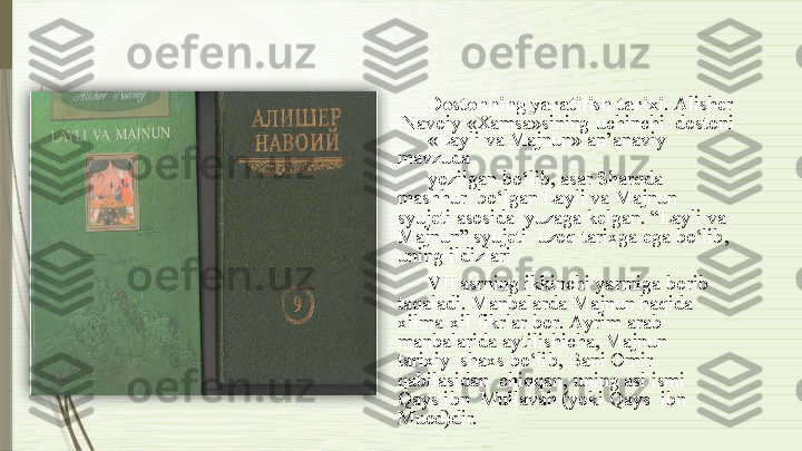 Do s ton n ing  y arati l ish   tarix i .   Alisher 
 Navoiy   «Хamsa»sining   uchinchi   dostoni
«Layli   va  Majnun»   an’anaviy  
mavzuda
yozilgan bo‘lib,  asar  Sharqda 
mashhur   bo‘lgan  Layli  va  Majnun 
syujeti  asosida   yuzaga   kelgan.   “Layli   va  
Majnun”   syujeti    uzoq   tarixga   ega   bo‘lib,  
uning   ildizlari
VII  asrning ikkinchi yarmiga borib   
taqaladi. Manbalarda Majnun haqida   
xi l m a -xil   fikr l ar bo r .   A y rim   ar a b  
manbalarida   aytilishicha,   Majnun  
tarixiy    shaxs  bo‘lib, Bani  Omir 
qabilasidan    chiqqan, uning asl  ismi 
Qays ibn    Mullavah   (yoki   Qays   ibn  
Muod)dir.               