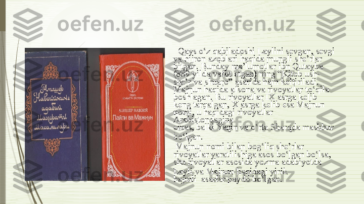 Qays   o‘z   qabiladoshi   Laylini   sevgan,   sevgi
va   hijron   azoblari   haqida   mungli she’rlar
bitgan.   Bunday   ma’lumotlar   ibn Qutayba
(889   yilda   vafot   etgan)   ning   “Kitob   ush-
she’r   va  shuaro”   asarida   ham   keltiriladi.
Majnun   haqida   afsona   va   rivoyatlar   to‘qila
boshlagan.   Bu   rivoyatlar   IX  asrga   kelib
keng   tarqalgan,   Х  asrga   kelib   esa   Majnun
no m i, u ha q idagi   rivo y a t lar  
Arabistondag i na
emas, balki   Yaqin   va   o‘rta   Sharqda  mashhur
bo‘lgan.
Majnun   nomi   bilan   bog‘liq   she’rlar
rivoyatlar   yaratilishiga   asos  bo‘lgan   bo‘lsa,
shu  rivoyatlar   asosida  yozma   adabiyotda
Layli   va   Majnun   haqidagi   yirik  
hajmli    asarlar   paydo   bo‘lgan.              