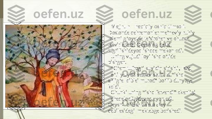 Majnun   - haqiqiy   oshiq   timsoli.   
Dostonda   qahramonlar   ma’naviy-ruhiy 
  olami   g‘oyatda   ta’sirchan   va chuqur   
tasvirlanadi. Qaysning qalbi   
tug‘ilishidayoq   ishqqa  makon   edi.
Uning   vujudi   loyi   ishq   o‘tida  
pishgan.
“ G‘am   tufrog‘i   suyidin   sirishti,   Ishq
o‘ti-yu yeli sarnavishti”. U  “ishq 
ahlig‘a    qiblai  murod”   bo‘lib   dunyoga  
keldi.
Chunki uning   “ishq   farzandi”   ekanligi
chaqaloqligidayoq   ayon edi.  
Qaysni    o‘qish uchun Hay  
qabilasidagi    maktabga   berishadi .              