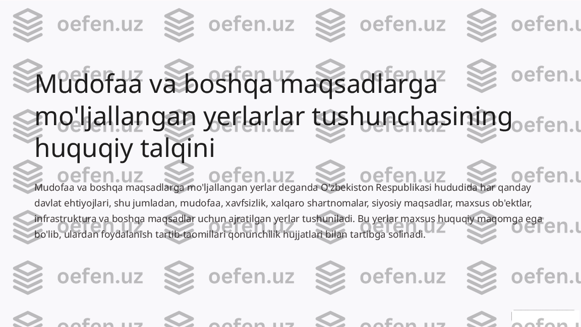 Mudofaa va boshqa maqsadlarga 
mo'ljallangan yerlarlar tushunchasining 
huquqiy talqini
Mudofaa va boshqa maqsadlarga mo'ljallangan yerlar deganda O'zbekiston Respublikasi hududida har qanday 
davlat ehtiyojlari, shu jumladan, mudofaa, xavfsizlik, xalqaro shartnomalar, siyosiy maqsadlar, maxsus ob'ektlar, 
infrastruktura va boshqa maqsadlar uchun ajratilgan yerlar tushuniladi. Bu yerlar maxsus huquqiy maqomga ega 
bo'lib, ulardan foydalanish tartib-taomillari qonunchilik hujjatlari bilan tartibga solinadi. 