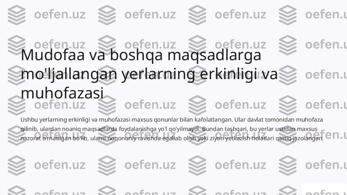 Mudofaa va boshqa maqsadlarga 
mo'ljallangan yerlarning erkinligi va 
muhofazasi
Ushbu yerlarning erkinligi va muhofazasi maxsus qonunlar bilan kafolatlangan. Ular davlat tomonidan muhofaza 
qilinib, ulardan noaniq maqsadlarda foydalanishga yo'l qo'yilmaydi. Bundan tashqari, bu yerlar ustidan maxsus 
nazorat o'rnatilgan bo'lib, ularni noqonuniy ravishda egallab olish yoki ziyon yetkazish holatlari qattiq jazolangan. 