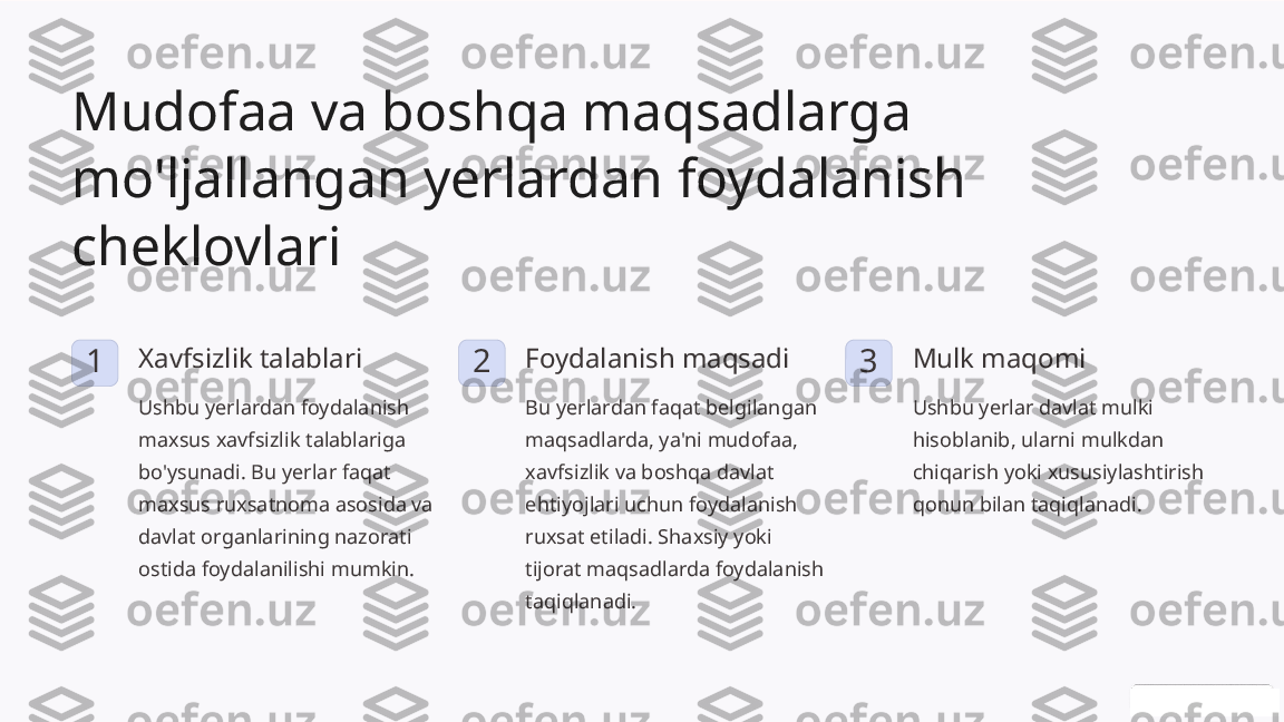 Mudofaa va boshqa maqsadlarga 
mo'ljallangan yerlardan foydalanish 
cheklovlari
1 Xavfsizlik talablari
Ushbu yerlardan foydalanish 
maxsus xavfsizlik talablariga 
bo'ysunadi. Bu yerlar faqat 
maxsus ruxsatnoma asosida va 
davlat organlarining nazorati 
ostida foydalanilishi mumkin. 2 Foydalanish maqsadi
Bu yerlardan faqat belgilangan 
maqsadlarda, ya'ni mudofaa, 
xavfsizlik va boshqa davlat 
ehtiyojlari uchun foydalanish 
ruxsat etiladi. Shaxsiy yoki 
tijorat maqsadlarda foydalanish 
taqiqlanadi. 3 Mulk maqomi
Ushbu yerlar davlat mulki 
hisoblanib, ularni mulkdan 
chiqarish yoki xususiylashtirish 
qonun bilan taqiqlanadi. 