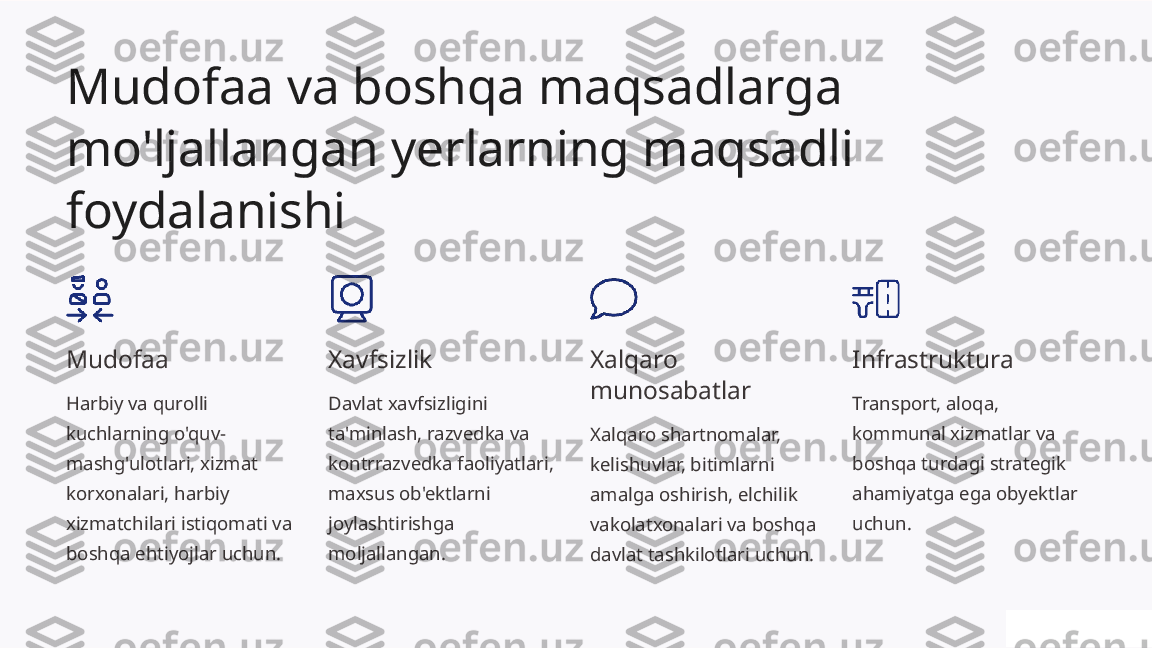 Mudofaa va boshqa maqsadlarga 
mo'ljallangan yerlarning maqsadli 
foydalanishi
Mudofaa
Harbiy va qurolli 
kuchlarning o'quv-
mashg'ulotlari, xizmat 
korxonalari, harbiy 
xizmatchilari istiqomati va 
boshqa ehtiyojlar uchun. Xavfsizlik
Davlat xavfsizligini 
ta'minlash, razvedka va 
kontrrazvedka faoliyatlari, 
maxsus ob'ektlarni 
joylashtirishga 
moljallangan. Xalqaro 
munosabatlar
Xalqaro shartnomalar, 
kelishuvlar, bitimlarni 
amalga oshirish, elchilik 
vakolatxonalari va boshqa 
davlat tashkilotlari uchun. Infrastruktura
Transport, aloqa, 
kommunal xizmatlar va 
boshqa turdagi strategik 
ahamiyatga ega obyektlar 
uchun. 