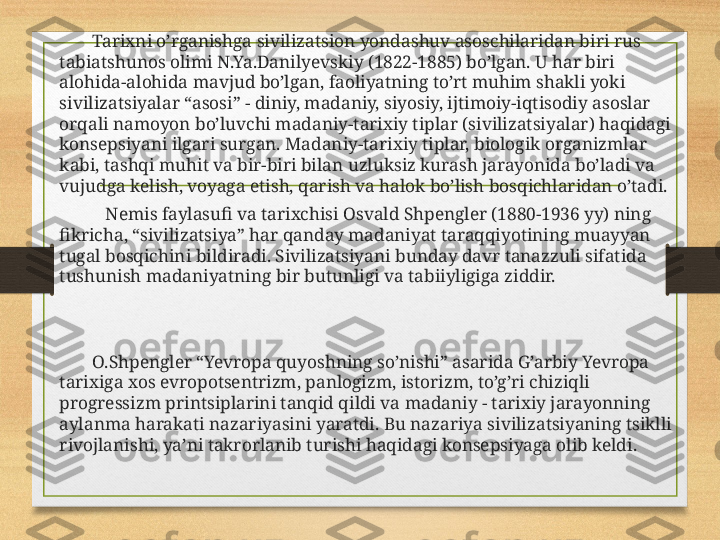             Tarixni o’rganishga sivilizatsion yondashuv asoschilaridan biri rus 
tabiatshunos olimi N.Ya.Danilyevskiy (1822-1885) bo’lgan. U har biri 
alohida-alohida mavjud bo’lgan, faoliyatning to’rt muhim shakli yoki 
sivilizatsiyalar “asosi” - diniy, madaniy, siyosiy, ijtimoiy-iqtisodiy asoslar 
orqali namoyon bo’luvchi madaniy-tarixiy tiplar (sivilizatsiyalar) haqidagi 
konsepsiyani ilgari surgan. Madaniy-tarixiy tiplar, biologik organizmlar 
kabi, tashqi muhit va bir-biri bilan uzluksiz kurash jarayonida bo’ladi va 
vujudga kelish, voyaga etish, qarish va halok bo’lish bosqichlaridan o’tadi.
               Nemis faylasufi va tarixchisi Osvald Shpengler (1880-1936 yy) ning 
fikricha, “sivilizatsiya” har qanday madaniyat taraqqiyotining muayyan 
tugal bosqichini bildiradi. Sivilizatsiyani bunday davr tanazzuli sifatida 
tushunish madaniyatning bir butunligi va tabiiyligiga ziddir.
            O.Shpengler “Yevropa quyoshning so’nishi” asarida G’arbiy Yevropa 
tarixiga xos evropotsentrizm, panlogizm, istorizm, to’g’ri chiziqli 
progressizm printsiplarini tanqid qildi va madaniy - tarixiy jarayonning 
aylanma harakati nazariyasini yaratdi. Bu nazariya sivilizatsiyaning tsiklli 
rivojlanishi, ya’ni takrorlanib turishi haqidagi konsepsiyaga olib keldi. 