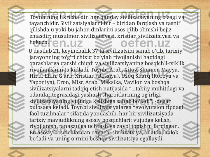      Toynbining fikricha din har qanday sivilizatsiyaning o’zagi va 
tayanchidir. Sivilizatsiyalarni bir – biridan farqlash va tasnif 
qilishda u yoki bu jahon dinlarini asos qilib olinishi bejiz 
emasdir: musulmon sivilizatsiyasi, xristian sivilizatsiyasi va 
hokazo.
    U dastlab 21, keyinchalik 37 ta sivilizatsini sanab o’tib, tarixiy 
jarayonning to’g’ri chiziq bo’ylab rivojlanishi haqidagi 
qarashlarga qarshi chiqdi va sivilizatsiyaning bosqichli-tsiklik 
rivojlanishini ta’kidladi. Toynbi Arab, Xitoy, Shumer, Mayya, 
Hind, Ellin, G’arb, Xristian (Rossiya), Uzoq Sharq (Koreya va 
Yaponiya), Eron, Misr, Arab, Meksika, Vavilon va boshqa 
sivilizatsiyalarni tadqiq etish natijasida “...tabiiy muhitdagi va 
odamlar tegrasidagi yashash sharoitlarining og’irligi 
sivilizatsiyaning vujudga kelishiga sabab bo’ladi”, -degan 
xulosaga keladi. Toynbi sivilizatsiyalarga “evolyutsion tipdagi 
faol tuzilmalar” sifatida yondashib, har bir sivilizatsiyada 
tarixiy mavjudlikning asosiy bosqichlari: vujudga kelish, 
rivojlanish, tanazzulga uchrash va zavol topishni farqlagan. 
Bu asosiy bosqichlardan o’tgach, sivilizatsiya, odatda, halok 
bo’ladi va uning o’rnini boshqa sivilizatsiya egallaydi. 