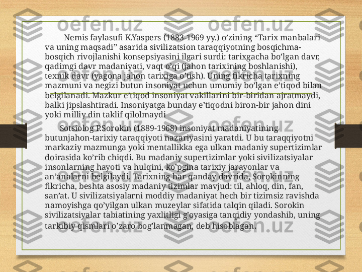               Nemis faylasufi K.Yaspers (1883-1969 yy.) o’zining “Tarix manbalari 
va uning maqsadi” asarida sivilizatsion taraqqiyotning bosqichma-
bosqich rivojlanishi konsepsiyasini ilgari surdi: tarixgacha bo’lgan davr, 
qadimgi davr madaniyati, vaqt o’qi (jahon tarixining boshlanishi), 
texnik davr (yagona jahon tarixiga o’tish). Uning fikricha tarixning 
mazmuni va negizi butun insoniyat uchun umumiy bo’lgan e’tiqod bilan 
belgilanadi. Mazkur e’tiqod insoniyat vakillarini bir-biridan ajratmaydi, 
balki jipslashtiradi. Insoniyatga bunday e’tiqodni biron-bir jahon dini 
yoki milliy din taklif qilolmaydi
            Sotsiolog P.Sorokin (1889-1968) insoniyat madaniyatining 
butunjahon-tarixiy taraqqiyoti nazariyasini yaratdi. U bu taraqqiyotni 
markaziy mazmunga yoki mentallikka ega ulkan madaniy supertizimlar 
doirasida ko’rib chiqdi. Bu madaniy supertizimlar yoki sivilizatsiyalar 
insonlarning hayoti va hulqini, ko’pgina tarixiy jarayonlar va 
an’analarni belgilaydi. Tarixning har qanday davrida, Sorokinning 
fikricha, beshta asosiy madaniy tizimlar mavjud: til, ahloq, din, fan, 
san’at. U sivilizatsiyalarni moddiy madaniyat hech bir tizimsiz ravishda 
namoyishga qo’yilgan ulkan muzeylar sifatida talqin qiladi. Sorokin 
sivilizatsiyalar tabiatining yaxlitligi g’oyasiga tanqidiy yondashib, uning 
tarkibiy qismlari o’zaro bog’lanmagan, deb hisoblagan . 