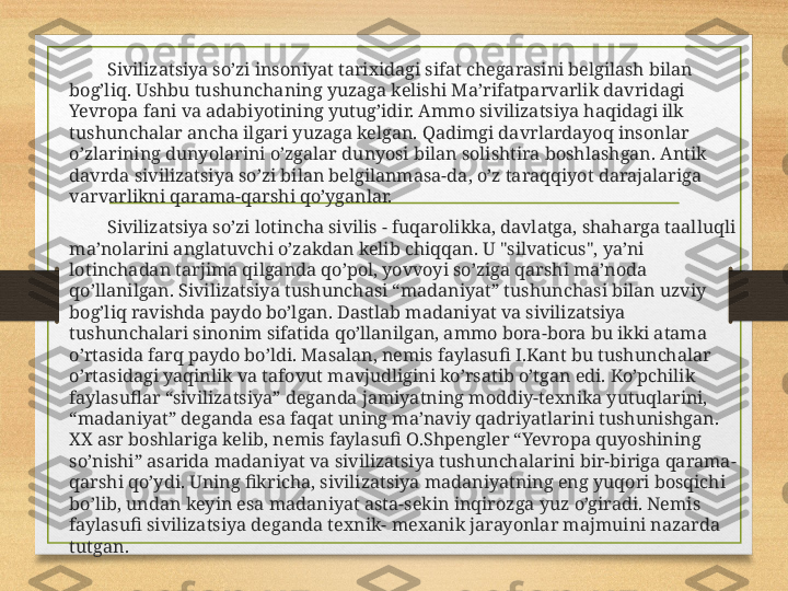               Sivilizatsiya so’zi insoniyat tarixidagi sifat chegarasini belgilash bilan 
bog’liq. Ushbu tushunchaning yuzaga kelishi Ma’rifatparvarlik davridagi 
Yevropa fani va adabiyotining yutug’idir. Ammo sivilizatsiya haqidagi ilk 
tushunchalar ancha ilgari yuzaga kelgan. Qadimgi davrlardayoq insonlar 
o’zlarining dunyolarini o’zgalar dunyosi bilan solishtira boshlashgan. Antik 
davrda sivilizatsiya so’zi bilan belgilanmasa-da, o’z taraqqiyot darajalariga 
varvarlikni qarama-qarshi qo’yganlar.
              Sivilizatsiya so’zi lotincha sivilis - fuqarolikka, davlatga, shaharga taalluqli 
ma’nolarini anglatuvchi o’zakdan kelib chiqqan. U "silvaticus", ya’ni 
lotinchadan tarjima qilganda qo’pol, yovvoyi so’ziga qarshi ma’noda 
qo’llanilgan. Sivilizatsiya tushunchasi “madaniyat” tushunchasi bilan uzviy 
bog’liq ravishda paydo bo’lgan. Dastlab madaniyat va sivilizatsiya 
tushunchalari sinonim sifatida qo’llanilgan, ammo bora-bora bu ikki atama 
o’rtasida farq paydo bo’ldi. Masalan, nemis faylasufi I.Kant bu tushunchalar 
o’rtasidagi yaqinlik va tafovut mavjudligini ko’rsatib o’tgan edi. Ko’pchilik 
faylasuflar “sivilizatsiya” deganda jamiyatning moddiy-texnika yutuqlarini, 
“madaniyat” deganda esa faqat uning ma’naviy qadriyatlarini tushunishgan. 
XX asr boshlariga kelib, nemis faylasufi O.Shpengler “Yevropa quyoshining 
so’nishi” asarida madaniyat va sivilizatsiya tushunchalarini bir-biriga qarama-
qarshi qo’ydi. Uning fikricha, sivilizatsiya madaniyatning eng yuqori bosqichi 
bo’lib, undan keyin esa madaniyat asta-sekin inqirozga yuz o’giradi. Nemis 
faylasufi sivilizatsiya deganda texnik- mexanik jarayonlar majmuini nazarda 
tutgan. 