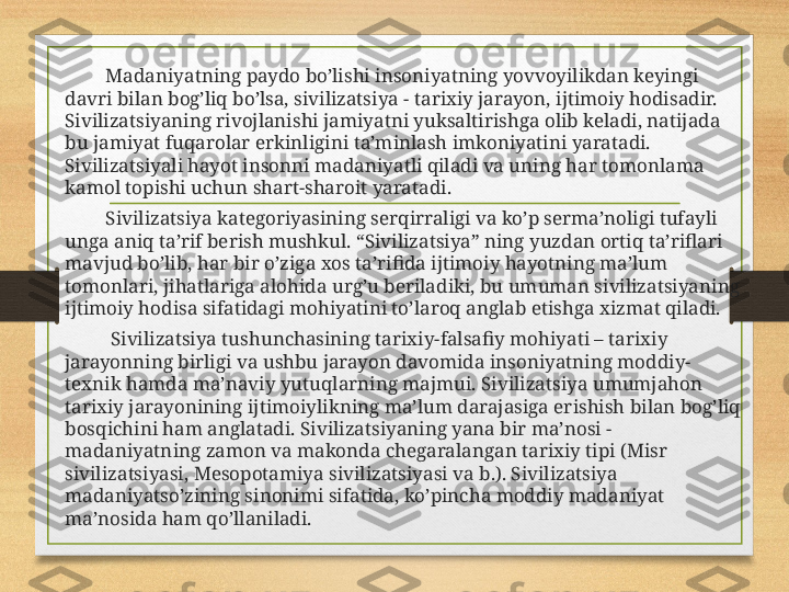              Madaniyatning paydo bo’lishi insoniyatning yovvoyilikdan keyingi 
davri bilan bog’liq bo’lsa, sivilizatsiya - tarixiy jarayon, ijtimoiy hodisadir. 
Sivilizatsiyaning rivojlanishi jamiyatni yuksaltirishga olib keladi, natijada 
bu jamiyat fuqarolar erkinligini ta’minlash imkoniyatini yaratadi. 
Sivilizatsiyali hayot insonni madaniyatli qiladi va uning har tomonlama 
kamol topishi uchun shart-sharoit yaratadi.
             Sivilizatsiya kategoriyasining serqirraligi va ko’p serma’noligi tufayli 
unga aniq ta’rif berish mushkul. “Sivilizatsiya” ning yuzdan ortiq ta’riflari 
mavjud bo’lib, har bir o’ziga xos ta’rifida ijtimoiy hayotning ma’lum 
tomonlari, jihatlariga alohida urg’u beriladiki, bu umuman sivilizatsiyaning 
ijtimoiy hodisa sifatidagi mohiyatini to’laroq anglab etishga xizmat qiladi.
              Sivilizatsiya tushunchasining tarixiy-falsafiy mohiyati – tarixiy 
jarayonning birligi va ushbu jarayon davomida insoniyatning moddiy-
texnik hamda ma’naviy yutuqlarning majmui. Sivilizatsiya umumjahon 
tarixiy jarayonining ijtimoiylikning ma’lum darajasiga erishish bilan bog’liq 
bosqichini ham anglatadi. Sivilizatsiyaning yana bir ma’nosi - 
madaniyatning zamon va makonda chegaralangan tarixiy tipi (Misr 
sivilizatsiyasi, Mesopotamiya sivilizatsiyasi va b.). Sivilizatsiya 
madaniyatso’zining sinonimi sifatida, ko’pincha moddiy madaniyat 
ma’nosida ham qo’llaniladi. 