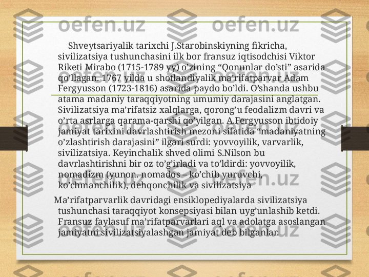              Shveytsariyalik tarixchi J.Starobinskiyning fikricha, 
sivilizatsiya tushunchasini ilk bor fransuz iqtisodchisi Viktor 
Riketi Mirabo (1715-1789 yy) o’zining “Qonunlar do’sti” asarida 
qo’llagan. 1767 yilda u shotlandiyalik ma’rifatparvar Adam 
Fergyusson (1723-1816) asarida paydo bo’ldi. O’shanda ushbu 
atama madaniy taraqqiyotning umumiy darajasini anglatgan. 
Sivilizatsiya ma’rifatsiz xalqlarga, qorong’u feodalizm davri va 
o’rta asrlarga qarama-qarshi qo’yilgan. A.Fergyusson ibtidoiy 
jamiyat tarixini davrlashtirish mezoni sifatida “madaniyatning 
o’zlashtirish darajasini” ilgari surdi: yovvoyilik, varvarlik, 
sivilizatsiya. Keyinchalik shved olimi S.Nilson bu 
davrlashtirishni bir oz to’g’irladi va to’ldirdi: yovvoyilik, 
nomadizm (yunon. nomados – ko’chib yuruvchi, 
ko’chmanchilik), dehqonchilik va sivilizatsiya
       Ma’rifatparvarlik davridagi ensiklopediyalarda sivilizatsiya 
tushunchasi taraqqiyot konsepsiyasi bilan uyg’unlashib ketdi. 
Fransuz faylasuf ma’rifatparvarlari aql va adolatga asoslangan 
jamiyatni sivilizatsiyalashgan jamiyat deb bilganlar. 