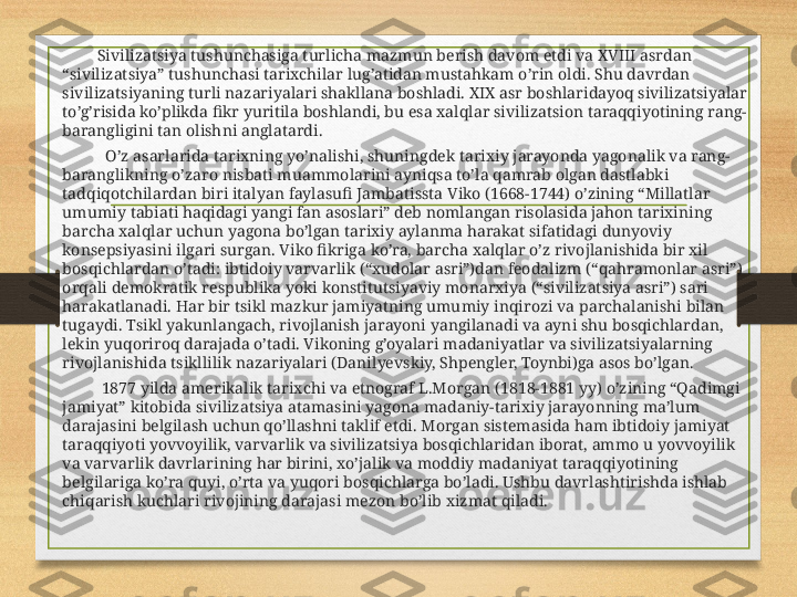              Sivilizatsiya tushunchasiga turlicha mazmun berish davom etdi va XVIII asrdan 
“sivilizatsiya” tushunchasi tarixchilar lug’atidan mustahkam o’rin oldi. Shu davrdan 
sivilizatsiyaning turli nazariyalari shakllana boshladi. XIX asr boshlaridayoq sivilizatsiyalar 
to’g’risida ko’plikda fikr yuritila boshlandi, bu esa xalqlar sivilizatsion taraqqiyotining rang-
barangligini tan olishni anglatardi.
               O’z asarlarida tarixning yo’nalishi, shuningdek tarixiy jarayonda yagonalik va rang-
baranglikning o’zaro nisbati muammolarini ayniqsa to’la qamrab olgan dastlabki 
tadqiqotchilardan biri italyan faylasufi Jambatissta Viko (1668-1744) o’zining “Millatlar 
umumiy tabiati haqidagi yangi fan asoslari” deb nomlangan risolasida jahon tarixining 
barcha xalqlar uchun yagona bo’lgan tarixiy aylanma harakat sifatidagi dunyoviy 
konsepsiyasini ilgari surgan. Viko fikriga ko’ra, barcha xalqlar o’z rivojlanishida bir xil 
bosqichlardan o’tadi: ibtidoiy varvarlik (“xudolar asri”)dan feodalizm (“qahramonlar asri”) 
orqali demokratik respublika yoki konstitutsiyaviy monarxiya (“sivilizatsiya asri”) sari 
harakatlanadi. Har bir tsikl mazkur jamiyatning umumiy inqirozi va parchalanishi bilan 
tugaydi. Tsikl yakunlangach, rivojlanish jarayoni yangilanadi va ayni shu bosqichlardan, 
lekin yuqoriroq darajada o’tadi. Vikoning g’oyalari madaniyatlar va sivilizatsiyalarning 
rivojlanishida tsikllilik nazariyalari (Danilyevskiy, Shpengler, Toynbi)ga asos bo’lgan.
              1877 yilda amerikalik tarixchi va etnograf L.Morgan (1818-1881 yy) o’zining “Qadimgi 
jamiyat” kitobida sivilizatsiya atamasini yagona madaniy-tarixiy jarayonning ma’lum 
darajasini belgilash uchun qo’llashni taklif etdi. Morgan sistemasida ham ibtidoiy jamiyat 
taraqqiyoti yovvoyilik, varvarlik va sivilizatsiya bosqichlaridan iborat, ammo u yovvoyilik 
va varvarlik davrlarining har birini, xo’jalik va moddiy madaniyat taraqqiyotining 
belgilariga ko’ra quyi, o’rta va yuqori bosqichlarga bo’ladi. Ushbu davrlashtirishda ishlab 
chiqarish kuchlari rivojining darajasi mezon bo’lib xizmat qiladi. 