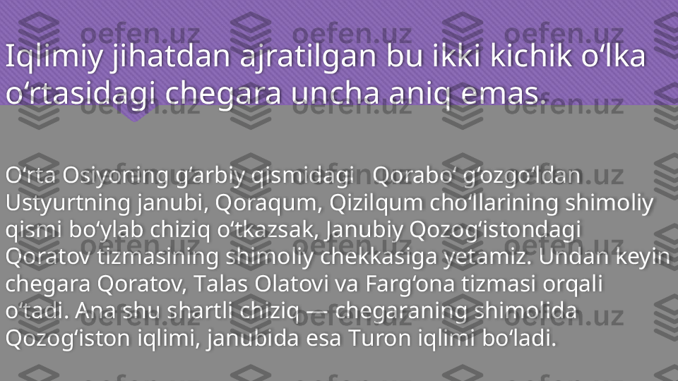 Iqlimiy jihatdan ajratilgan bu ikki kichik o‘lka 
o‘rtasidagi chegara uncha aniq emas.
O‘rta Osiyoning g‘arbiy qismidagi   Qorabo‘ g‘ozgo‘ldan 
Ustyurtning janubi, Qoraqum, Qizilqum cho‘llarining shimoliy 
qismi bo‘ylab chiziq o‘tkazsak, Janubiy Qozog‘istondagi 
Qoratov tizmasining shimoliy chekkasiga yetamiz. Undan keyin 
chegara Qoratov,  Т alas Olatovi va Farg‘ona tizmasi orqali 
o‘tadi. Ana shu shartli chiziq — chegaraning shimolida 
Qozog‘iston iqlimi, janubida esa  Т uron iqlimi bo‘ladi.   