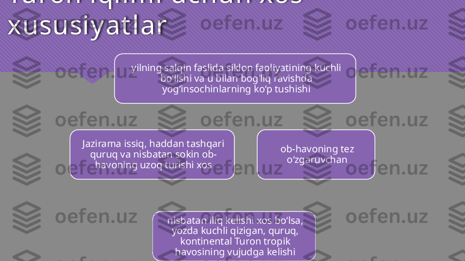 Turon iqlimi uchun xos 
xususiy at lar
yilning salqin faslida siklon faoliyatining kuchli 
bo‘lishi va u bilan bog‘liq ravishda 
yog‘insochinlarning ko‘p tushishi
ob-havoning tez 
o‘zgaruvchan
nisbatan iliq kelishi xos bo‘lsa, 
yozda kuchli qizigan, quruq, 
kontinental Turon tropik 
havosining vujudga kelishiJazirama issiq, haddan tashqari 
quruq va nisbatan sokin ob-
havoning uzoq turishi xos  