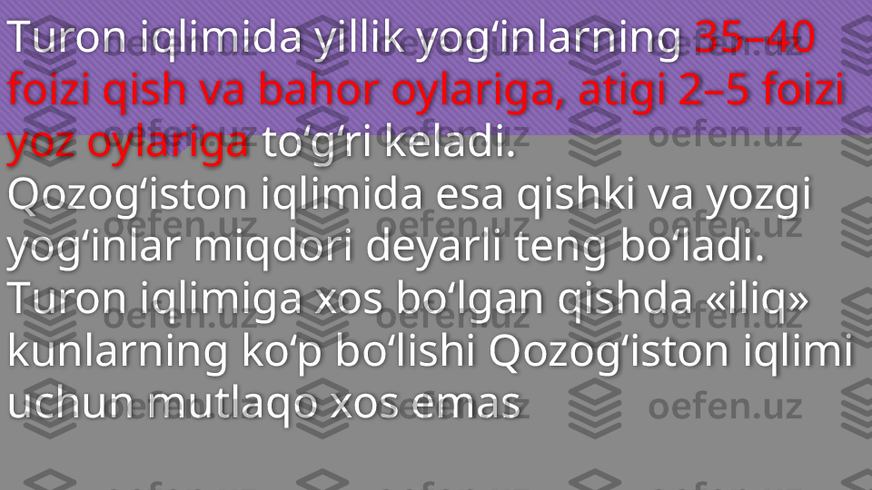 Т uron iqlimida yillik yog‘inlarning  35–40 
foizi qish va bahor oylariga, atigi 2–5 foizi 
yoz oylariga  to‘g‘ri keladi. 
Qozog‘iston iqlimida esa qishki va yozgi 
yog‘inlar miqdori deyarli teng bo‘ladi.
Т uron iqlimiga xos bo‘lgan qishda «iliq» 
kunlarning ko‘p bo‘lishi Qozog‘iston iqlimi 
uchun mutlaqo xos emas  