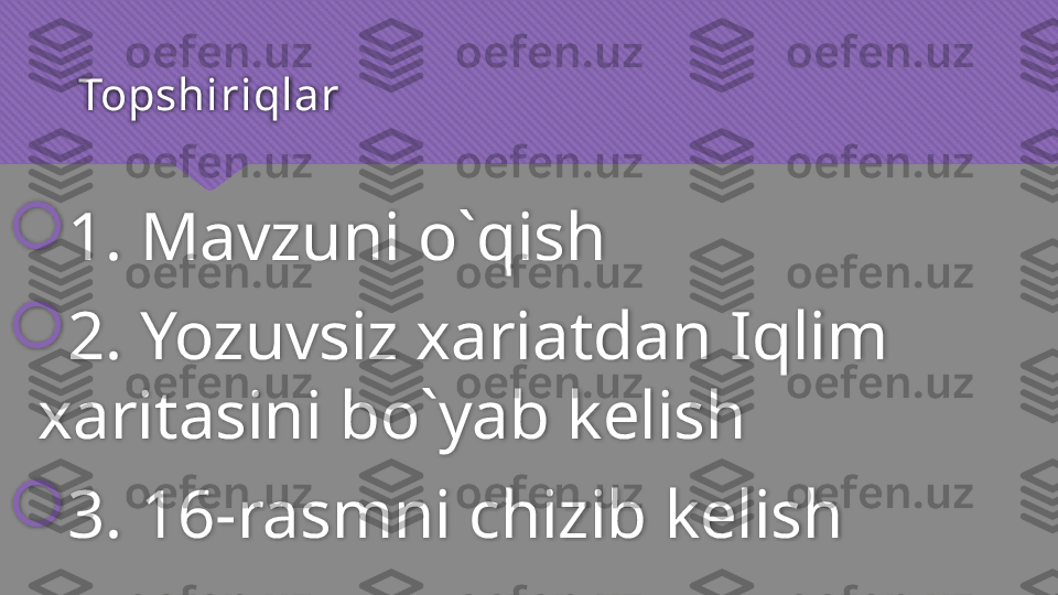 Topshiriqlar 

1. Mavzuni o`qish

2. Yozuvsiz xariatdan Iqlim 
xaritasini bo`yab kelish

3. 16-rasmni chizib kelish   