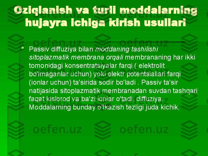 Oziqlanish va turli moddalarning 
hujayra ichiga kirish usullari

Passiv diffuziya bilan  moddaning tashilishi 
sitoplazmatik membrana orqali  membrananing har ikki 
tomonidagi konsentratsiyalar farqi ( elektrolit 
bo'lmaganlar uchun) yoki elektr potentsiallari farqi 
(ionlar uchun) ta'sirida sodir bo'ladi . Passiv ta'sir 
natijasida sitoplazmatik membranadan suvdan tashqari 
faqat kislorod va ba'zi ionlar o'tadi.   diffuziya. 
Moddalarning bunday o'tkazish tezligi juda kichik.   