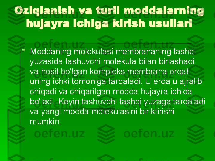 Oziqlanish va turli moddalarning 
hujayra ichiga kirish usullari

Moddaning molekulasi membrananing tashqi 
yuzasida tashuvchi molekula bilan birlashadi 
va hosil bo'lgan kompleks membrana orqali 
uning ichki tomoniga tarqaladi. U erda u ajralib 
chiqadi va chiqarilgan modda hujayra ichida 
bo'ladi. Keyin tashuvchi tashqi yuzaga tarqaladi 
va yangi modda molekulasini biriktirishi 
mumkin.   