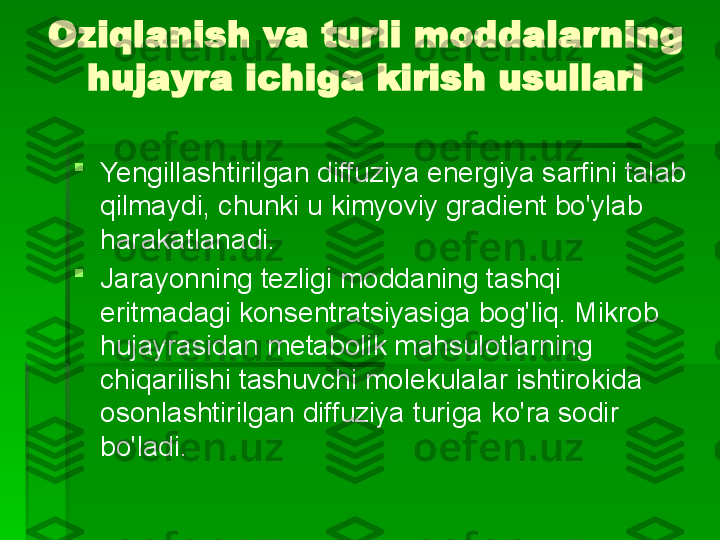 Oziqlanish va turli moddalarning 
hujayra ichiga kirish usullari

Yengillashtirilgan diffuziya energiya sarfini talab 
qilmaydi, chunki u kimyoviy gradient bo'ylab 
harakatlanadi.

Jarayonning tezligi moddaning tashqi 
eritmadagi konsentratsiyasiga bog'liq. Mikrob 
hujayrasidan metabolik mahsulotlarning 
chiqarilishi tashuvchi molekulalar ishtirokida 
osonlashtirilgan diffuziya turiga ko'ra sodir 
bo'ladi.   