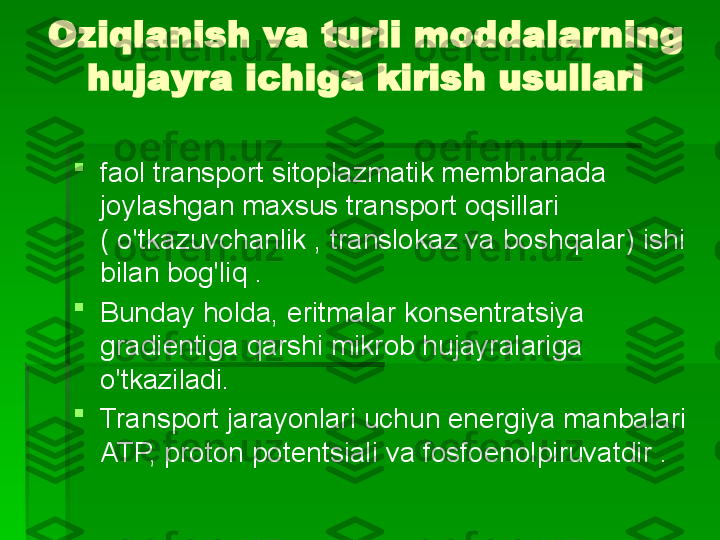 Oziqlanish va turli moddalarning 
hujayra ichiga kirish usullari

faol transport   sitoplazmatik membranada 
joylashgan maxsus transport oqsillari 
( o'tkazuvchanlik , translokaz va boshqalar) ishi 
bilan bog'liq .

Bunday holda, eritmalar konsentratsiya 
gradientiga qarshi mikrob hujayralariga 
o'tkaziladi.

Transport jarayonlari uchun energiya manbalari 
ATP, proton potentsiali va fosfoenolpiruvatdir .   