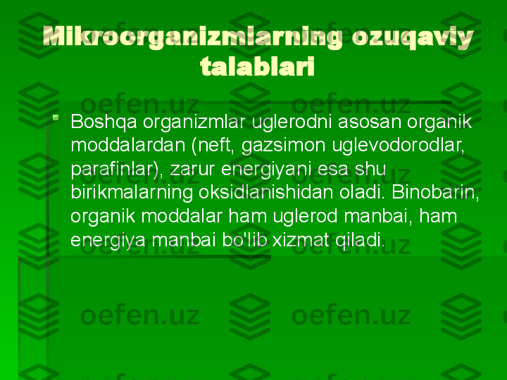 Mikroorganizmlarning ozuqaviy 
talablari

Boshqa organizmlar uglerodni asosan organik 
moddalardan (neft, gazsimon uglevodorodlar, 
parafinlar), zarur energiyani esa shu 
birikmalarning oksidlanishidan oladi. Binobarin, 
organik moddalar ham uglerod manbai, ham 
energiya manbai bo'lib xizmat qiladi.   