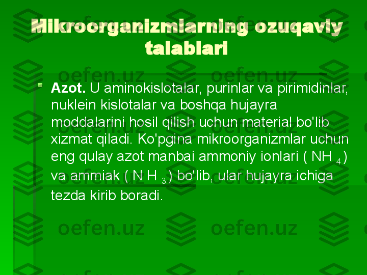 Mikroorganizmlarning ozuqaviy 
talablari

Azot.  U aminokislotalar, purinlar va pirimidinlar, 
nuklein kislotalar va boshqa hujayra 
moddalarini hosil qilish uchun material bo'lib 
xizmat qiladi. Ko'pgina mikroorganizmlar uchun 
eng qulay azot manbai ammoniy ionlari ( NH 
4  ) 
va ammiak ( N H 
3  ) bo'lib, ular hujayra ichiga 
tezda kirib boradi.   