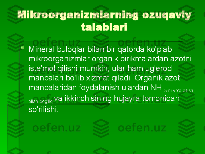 Mikroorganizmlarning ozuqaviy 
talablari

Mineral buloqlar bilan bir qatorda ko'plab 
mikroorganizmlar organik birikmalardan azotni 
iste'mol qilishi mumkin, ular ham uglerod 
manbalari bo'lib xizmat qiladi. Organik azot 
manbalaridan foydalanish ulardan NH 
3 ni yo'q qilish 
bilan bog'liq  va   ikkinchisining hujayra tomonidan 
so'rilishi.   