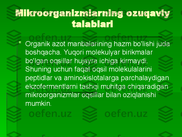 Mikroorganizmlarning ozuqaviy 
talablari

Organik azot manbalarining hazm bo'lishi juda 
boshqacha. Yuqori molekulyar birikmalar 
bo'lgan oqsillar hujayra ichiga kirmaydi. 
Shuning uchun faqat oqsil molekulalarini 
peptidlar va aminokislotalarga parchalaydigan 
ekzofermentlarni tashqi muhitga chiqaradigan 
mikroorganizmlar oqsillar bilan oziqlanishi 
mumkin.   