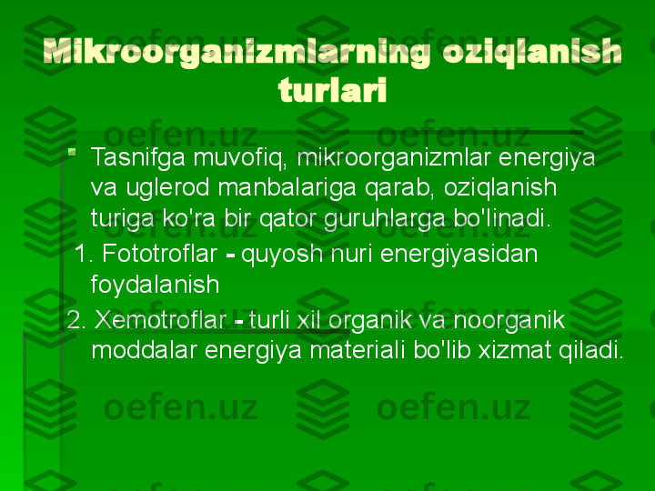 Mikroorganizmlarning oziqlanish 
turlari

Tasnifga muvofiq, mikroorganizmlar energiya 
va uglerod manbalariga qarab, oziqlanish 
turiga ko'ra bir qator guruhlarga bo'linadi.
  1. Fototroflar  -  quyosh nuri energiyasidan 
foydalanish
2. Xemotroflar  -  turli xil organik va noorganik 
moddalar energiya materiali bo'lib xizmat qiladi.   