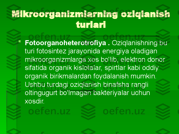 Mikroorganizmlarning oziqlanish 
turlari

Fotoorganoheterotrofiya .  Oziqlanishning bu 
turi fotosintez jarayonida energiya oladigan 
mikroorganizmlarga xos bo'lib, elektron donor 
sifatida organik kislotalar, spirtlar kabi oddiy 
organik birikmalardan foydalanish mumkin. 
Ushbu turdagi oziqlanish binafsha rangli 
oltingugurt bo'lmagan bakteriyalar uchun 
xosdir.   