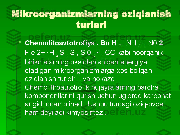 Mikroorganizmlarning oziqlanish 
turlari

Chemolitoavtotrofiya . Bu H 
2  , NH 
4  - 
, N0  2 
-  , 
F e 2+  , 
H 
2  S , S , S 0 
3  2- 
, CO kabi noorganik 
birikmalarning oksidlanishidan energiya 
oladigan mikroorganizmlarga xos bo'lgan 
oziqlanish turidir. , va hokazo. 
Chemolithoautotrofik hujayralarning barcha 
komponentlarini qurish uchun uglerod karbonat 
angidriddan olinadi. Ushbu turdagi oziq-ovqat 
ham deyiladi   kimyosintez  .   